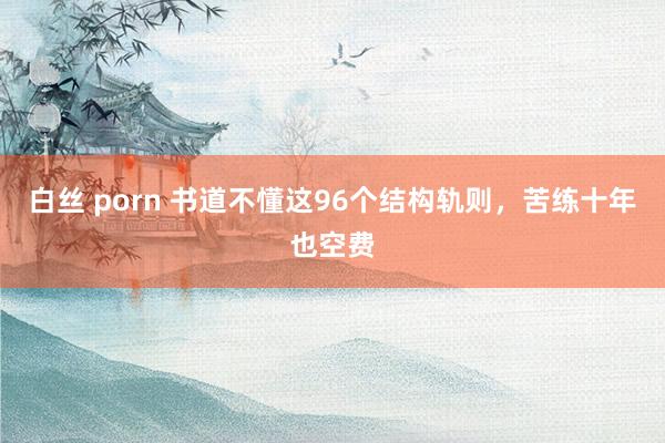 白丝 porn 书道不懂这96个结构轨则，苦练十年也空费