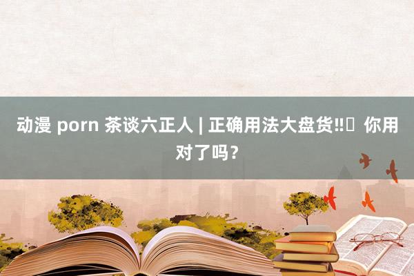 动漫 porn 茶谈六正人 | 正确用法大盘货‼️你用对了吗？