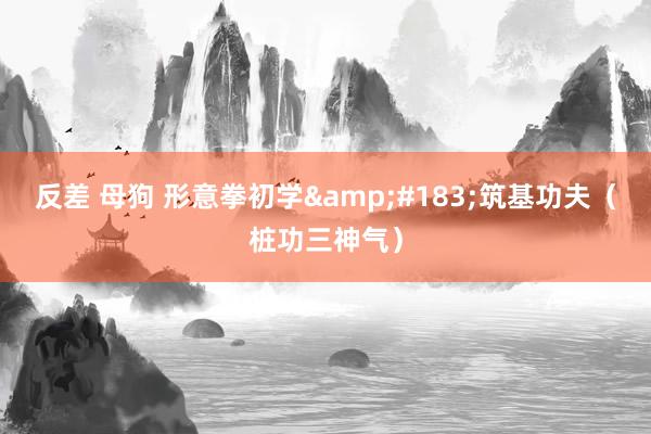反差 母狗 形意拳初学&#183;筑基功夫（桩功三神气）
