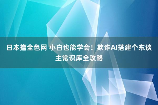 日本撸全色网 小白也能学会！欺诈AI搭建个东谈主常识库全攻略