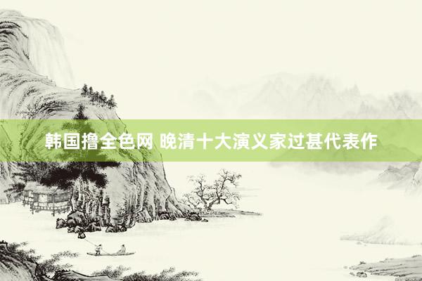 韩国撸全色网 晚清十大演义家过甚代表作