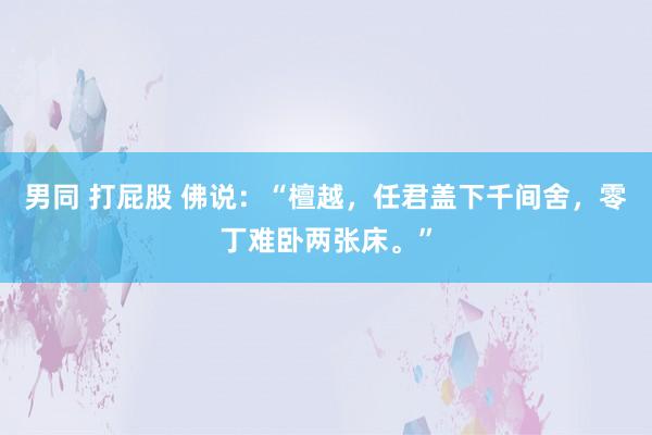 男同 打屁股 佛说:“檀越,任君盖下千间舍,零丁难卧两张床。”