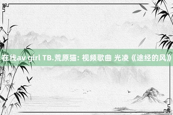 在线av girl TB.荒原猫: 视频歌曲 光凌《途经的风》