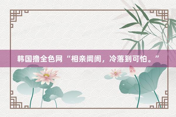 韩国撸全色网 “相亲阛阓，冷落到可怕。”