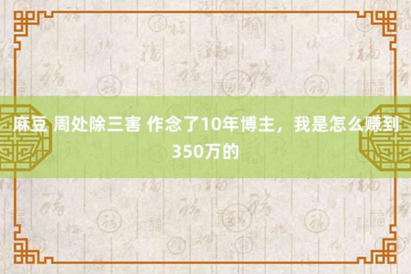 麻豆 周处除三害 作念了10年博主，我是怎么赚到350万的